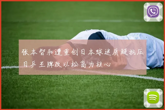 张本智和遭重创日本球迷质疑抗压日乒王牌改以松岛为核心