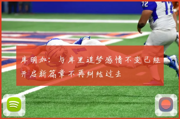 库明加：与库里追梦感情不变已经开启新篇章不再纠结过去