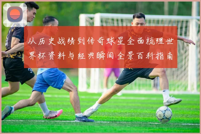 从历史战绩到传奇球星全面梳理世界杯资料与经典瞬间全景百科指南