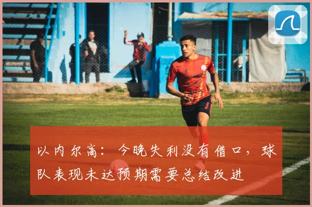 以内尔高：今晚失利没有借口，球队表现未达预期需要总结改进