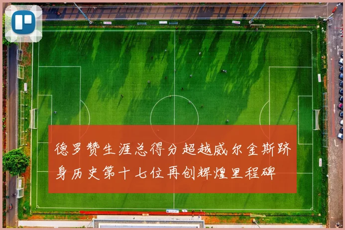 德罗赞生涯总得分超越威尔金斯跻身历史第十七位再创辉煌里程碑