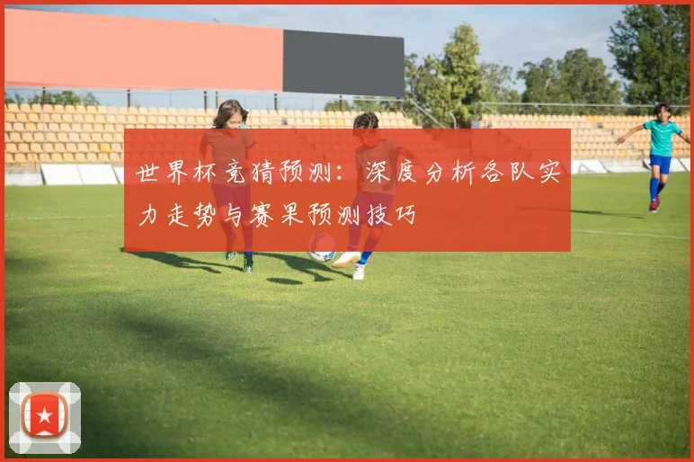 世界杯竞猜预测：深度分析各队实力走势与赛果预测技巧