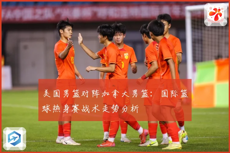 美国男篮对阵加拿大男篮：国际篮球热身赛战术走势分析