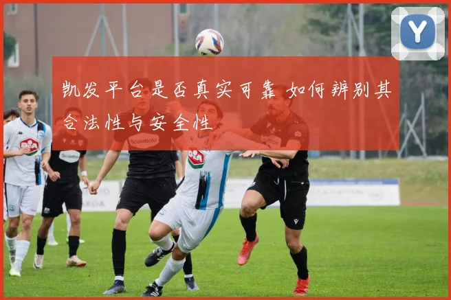 凯发平台是否真实可靠 如何辨别其合法性与安全性