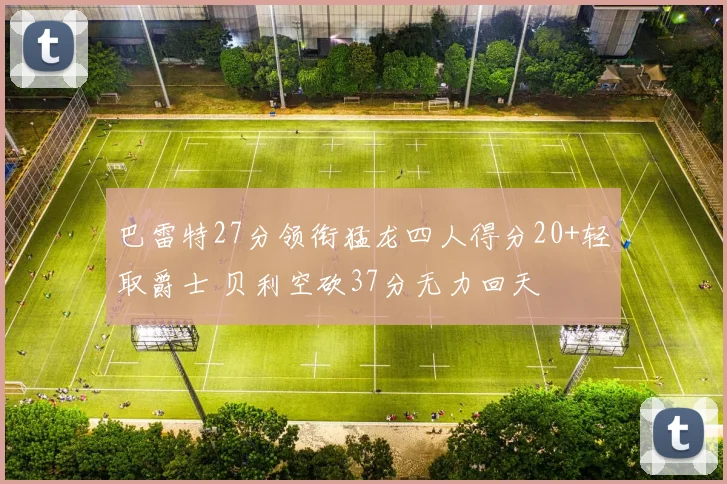 巴雷特27分领衔猛龙四人得分20+轻取爵士 贝利空砍37分无力回天