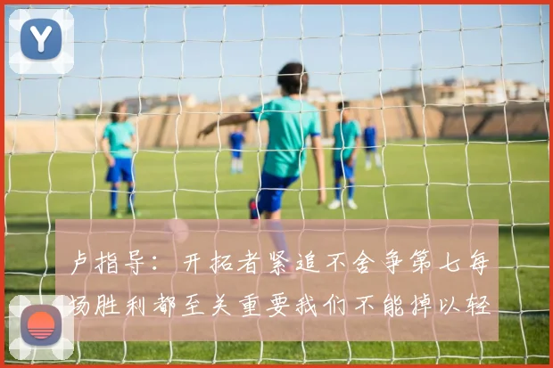 卢指导：开拓者紧追不舍争第七每场胜利都至关重要我们不能掉以轻心