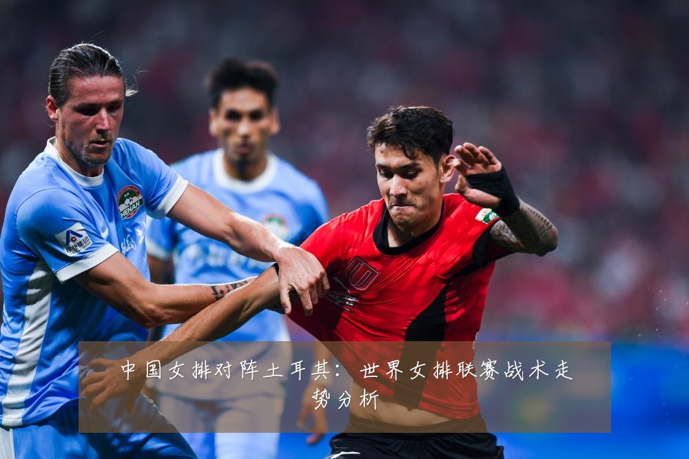 中国女排对阵土耳其:世界女排联赛战术走势分析